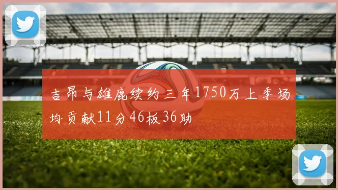 吉昂与雄鹿续约三年1750万上季场均贡献11分46板36助