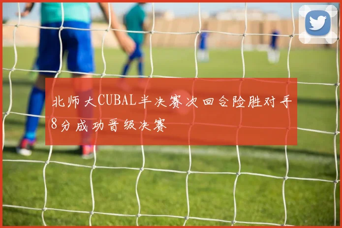 北师大CUBAL半决赛次回合险胜对手8分成功晋级决赛
