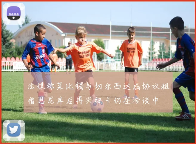 法媒称莱比锡与切尔西达成协议租借恩昆库后再买纽卡仍在洽谈中