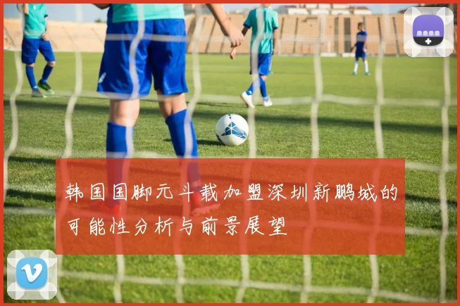 韩国国脚元斗载加盟深圳新鹏城的可能性分析与前景展望