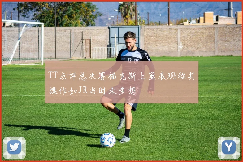 TT点评总决赛福克斯上篮表现称其操作如JR当时未多想