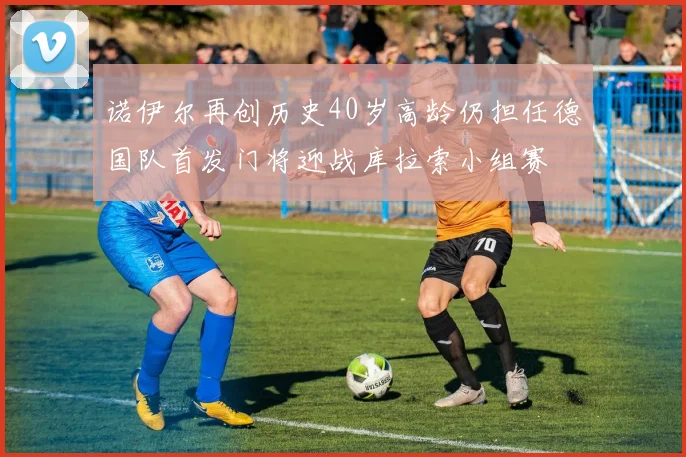诺伊尔再创历史40岁高龄仍担任德国队首发门将迎战库拉索小组赛