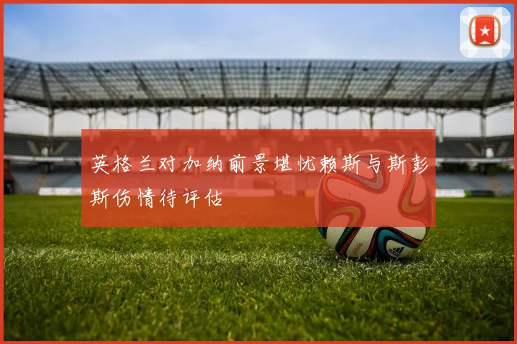 英格兰对加纳前景堪忧赖斯与斯彭斯伤情待评估