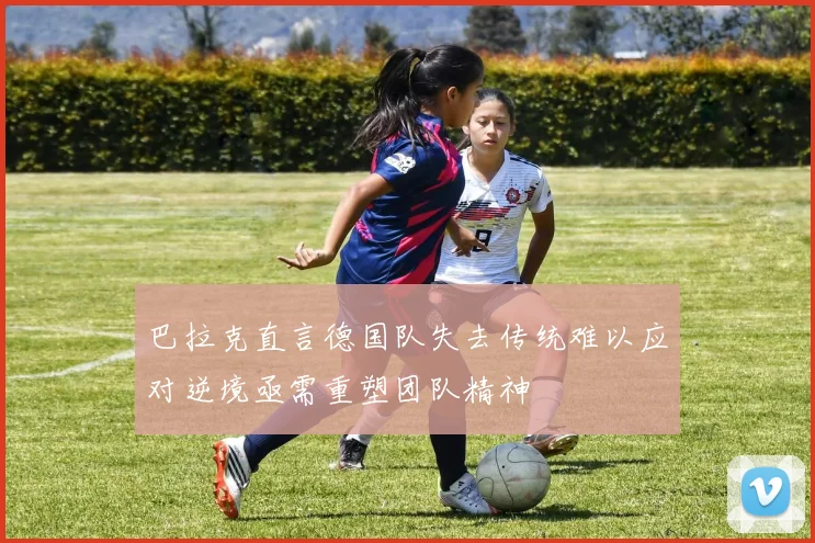 巴拉克直言德国队失去传统难以应对逆境亟需重塑团队精神