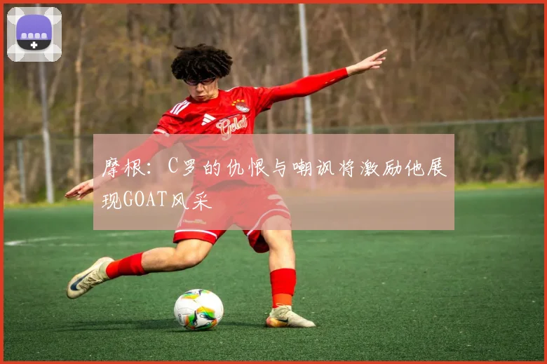 摩根：C罗的仇恨与嘲讽将激励他展现GOAT风采