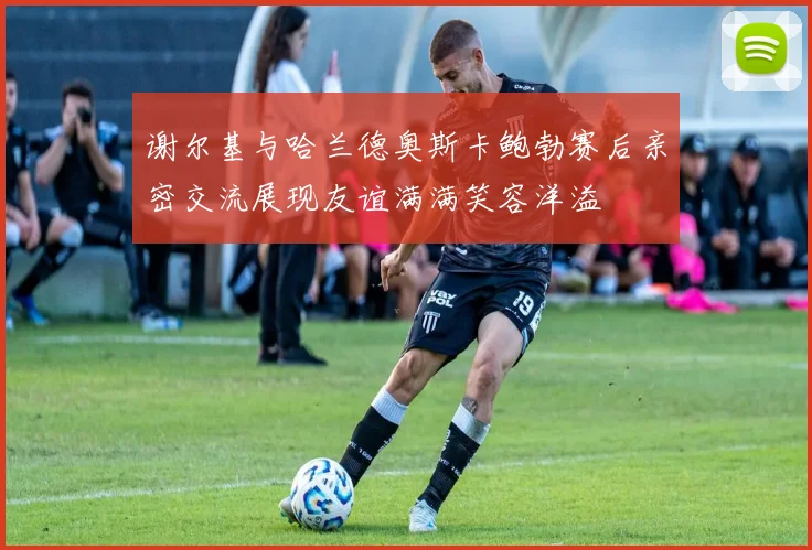 谢尔基与哈兰德奥斯卡鲍勃赛后亲密交流展现友谊满满笑容洋溢