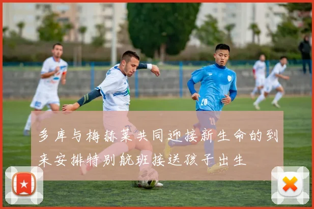 多库与梅赫莱共同迎接新生命的到来安排特别航班接送孩子出生